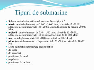 Tipuri de submarine
 Submarinele clasice utilizează motoare Diesel și pot fi:
 mari - cu un deplasament de 2 000 - 3 000 tone, viteză de 15 -20 Nd,
adâncime de scufundare de 150 -250 m , raza de acțiune de până la 20 000
Mm;
 mijlocii - cu deplasament de 750 -1 500 tone, viteză de 15 -20 Nd,
adâncime de scufundare de 100 m, raza de acțiune de 10 000 Mm;
 mici - cu deplasament de 350 -700 tone, viteză de 10 -14 Nd;
 pitice (sau de buzunar) - cu deplasament de 20 -50 tone, viteză de 10 -12
Nd.
 După destinație submarinele clasice pot fi:
 de luptă
 de transport
 purtătoare de mină
 torpiloare
 purtătoare de rachete.
 