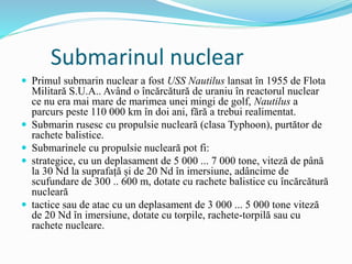 Submarinul nuclear
 Primul submarin nuclear a fost USS Nautilus lansat în 1955 de Flota
Militară S.U.A.. Având o încărcătură de uraniu în reactorul nuclear
ce nu era mai mare de marimea unei mingi de golf, Nautilus a
parcurs peste 110 000 km în doi ani, fără a trebui realimentat.
 Submarin rusesc cu propulsie nucleară (clasa Typhoon), purtător de
rachete balistice.
 Submarinele cu propulsie nucleară pot fi:
 strategice, cu un deplasament de 5 000 ... 7 000 tone, viteză de până
la 30 Nd la suprafață și de 20 Nd în imersiune, adâncime de
scufundare de 300 .. 600 m, dotate cu rachete balistice cu încărcătură
nucleară
 tactice sau de atac cu un deplasament de 3 000 ... 5 000 tone viteză
de 20 Nd în imersiune, dotate cu torpile, rachete-torpilă sau cu
rachete nucleare.
 