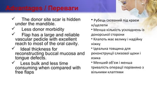 Advantages / Переваги
 The donor site scar is hidden
under the mandible.
 Less donor morbidity
 Flap has a large and reliable
vascular pedicle with excellent
reach to most of the oral cavity.
 Ideal thickness for
reconstructing buccal mucosa and
tongue defects.
 Less bulk and less time
consuming when compared with
free flaps
• Рубець схований під краєм
н/щелепи
• Менша кількість ускладнень із
донорської сторони
• Клапоть має велику і надійну
ніжку
• Ідеальна товщина для
реконструкції слизової щоки і
язика
• Менший об'єм і менша
тривалість операції порівняно з
вільними клаптями
 
