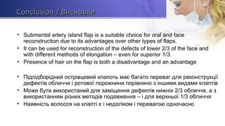 ССonclusiononclusion / Висновки/ Висновки
• Submental artery island flap is a suitable choice for oral and face
reconstruction due to its advantages over other types of flaps.
• It can be used for reconstruction of the defects of lower 2/3 of the face and
with different methods of elongation – even for superior 1/3.
• Presence of hair on the flap is both a disadvantage and an advantage
• Підпідборідний острівцевий клапоть має багато переваг для реконструкції
дефектів обличчя і ротової порожнини порівняно з іншими видами клаптів
• Може бути використаний для заміщення дефектів нижніх 2/3 обличчя, а з
використанням різних методів подовження – і для верхньої 1/3 обличчя
• Наявність волосся на клапті є і недоліком і перевагою одночасно
 