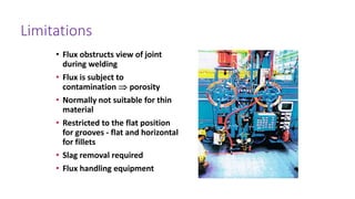 Limitations
• Flux obstructs view of joint
during welding
• Flux is subject to
contamination porosity
• Normally not suitable for thin
material
• Restricted to the flat position
for grooves - flat and horizontal
for fillets
• Slag removal required
• Flux handling equipment
 