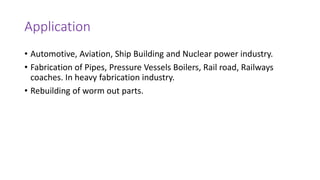 Application
• Automotive, Aviation, Ship Building and Nuclear power industry.
• Fabrication of Pipes, Pressure Vessels Boilers, Rail road, Railways
coaches. In heavy fabrication industry.
• Rebuilding of worm out parts.
 