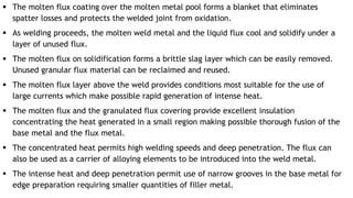  The molten flux coating over the molten metal pool forms a blanket that eliminates
spatter losses and protects the welded joint from oxidation.
 As welding proceeds, the molten weld metal and the liquid flux cool and solidify under a
layer of unused flux.
 The molten flux on solidification forms a brittle slag layer which can be easily removed.
Unused granular flux material can be reclaimed and reused.
 The molten flux layer above the weld provides conditions most suitable for the use of
large currents which make possible rapid generation of intense heat.
 The molten flux and the granulated flux covering provide excellent insulation
concentrating the heat generated in a small region making possible thorough fusion of the
base metal and the flux metal.
 The concentrated heat permits high welding speeds and deep penetration. The flux can
also be used as a carrier of alloying elements to be introduced into the weld metal.
 The intense heat and deep penetration permit use of narrow grooves in the base metal for
edge preparation requiring smaller quantities of filler metal.
 