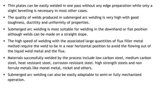  Thin plates can be easily welded in one pass without any edge preparation while only a
slight bevelling is necessary in most other cases.
 The quality of welds produced in submerged arc welding is very high with good
toughness, ductility and uniformity of properties.
 Submerged arc welding is most suitable for welding in the downhand or flat position
although welds can be made on a straight slope.
 The high speed of welding with the associated large quantities of flux filler metal
melted require the weld to be in a near horizontal position to avoid the flowing out of
the liquid weld metal and the flux.
 Materials successfully welded by the process include low carbon steel, medium carbon
steel, heat resistant steel, corrosion resistant steel. high strength steels and non
ferrule metals like monel metal, nickel and others.
 Submerged arc welding can also be easily adaptable to semi-or fully mechanized
operation.
 