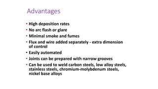 Advantages
• High deposition rates
• No arc flash or glare
• Minimal smoke and fumes
• Flux and wire added separately - extra dimension
of control
• Easily automated
• Joints can be prepared with narrow grooves
• Can be used to weld carbon steels, low alloy steels,
stainless steels, chromium-molybdenum steels,
nickel base alloys
 