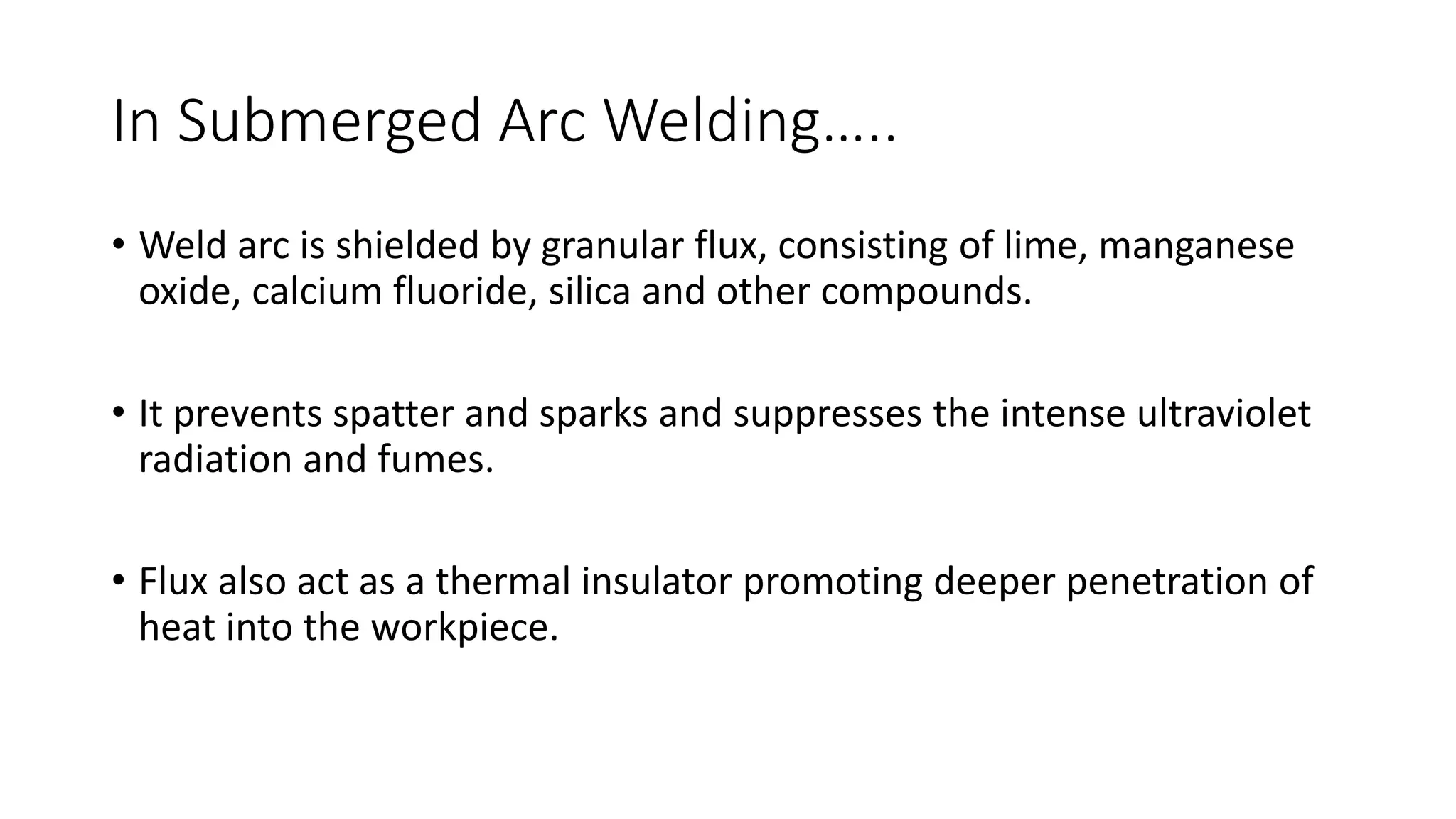 In Submerged Arc Welding…..
• Weld arc is shielded by granular flux, consisting of lime, manganese
oxide, calcium fluoride, silica and other compounds.
• It prevents spatter and sparks and suppresses the intense ultraviolet
radiation and fumes.
• Flux also act as a thermal insulator promoting deeper penetration of
heat into the workpiece.