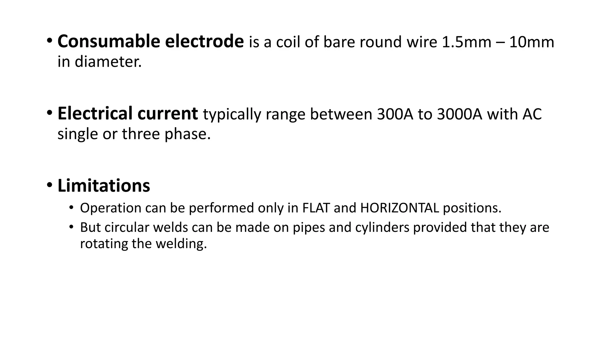 • Consumable electrode is a coil of bare round wire 1.5mm – 10mm
in diameter.
• Electrical current typically range between 300A to 3000A with AC
single or three phase.
• Limitations
• Operation can be performed only in FLAT and HORIZONTAL positions.
• But circular welds can be made on pipes and cylinders provided that they are
rotating the welding.