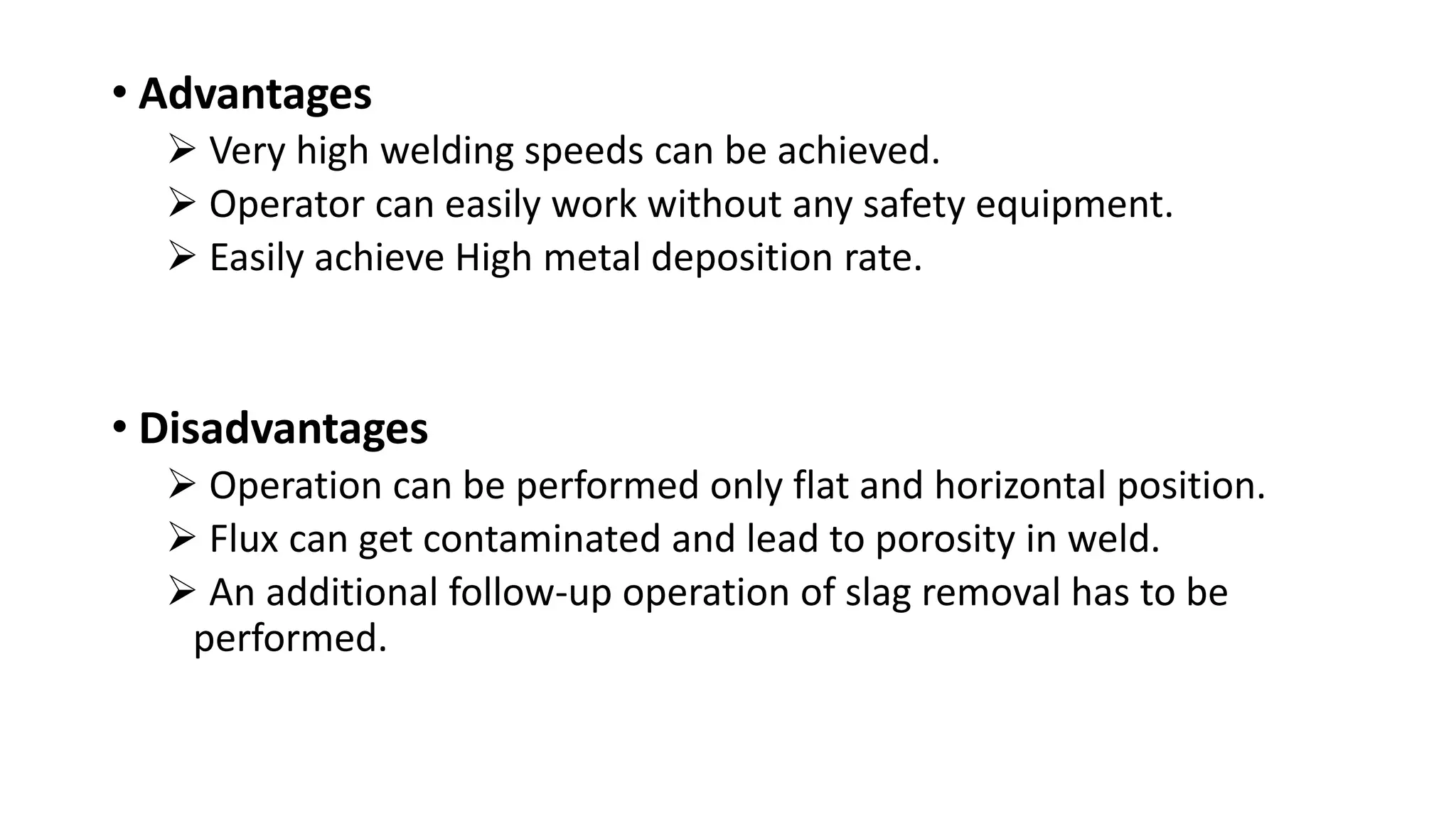 • Advantages
Very high welding speeds can be achieved.
Operator can easily work without any safety equipment.
Easily achieve High metal deposition rate.
• Disadvantages
Operation can be performed only flat and horizontal position.
Flux can get contaminated and lead to porosity in weld.
An additional follow-up operation of slag removal has to be
performed.