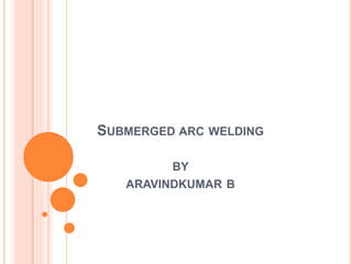 SUBMERGED ARC WELDING
BY
ARAVINDKUMAR B
 