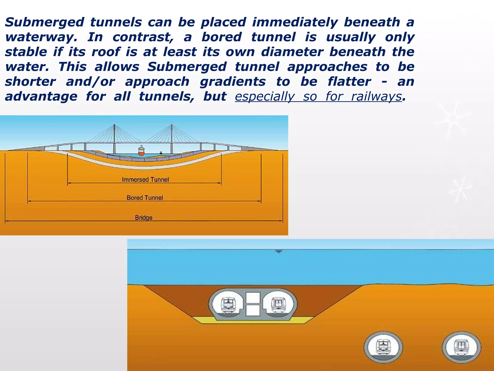 Submerged tunnels can be placed immediately beneath a
waterway. In contrast, a bored tunnel is usually only
stable if its roof is at least its own diameter beneath the
water. This allows Submerged tunnel approaches to be
shorter and/or approach gradients to be flatter - an
advantage for all tunnels, but especially so for railways.
 