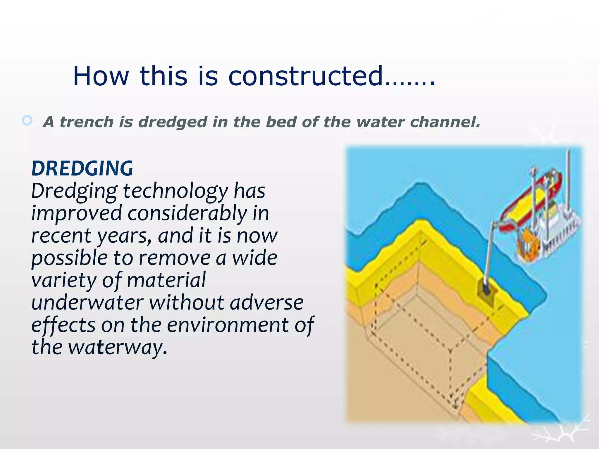 How this is constructed…….
 A trench is dredged in the bed of the water channel.
DREDGING
Dredging technology has
improved considerably in
recent years, and it is now
possible to remove a wide
variety of material
underwater without adverse
effects on the environment of
the waterway.
 