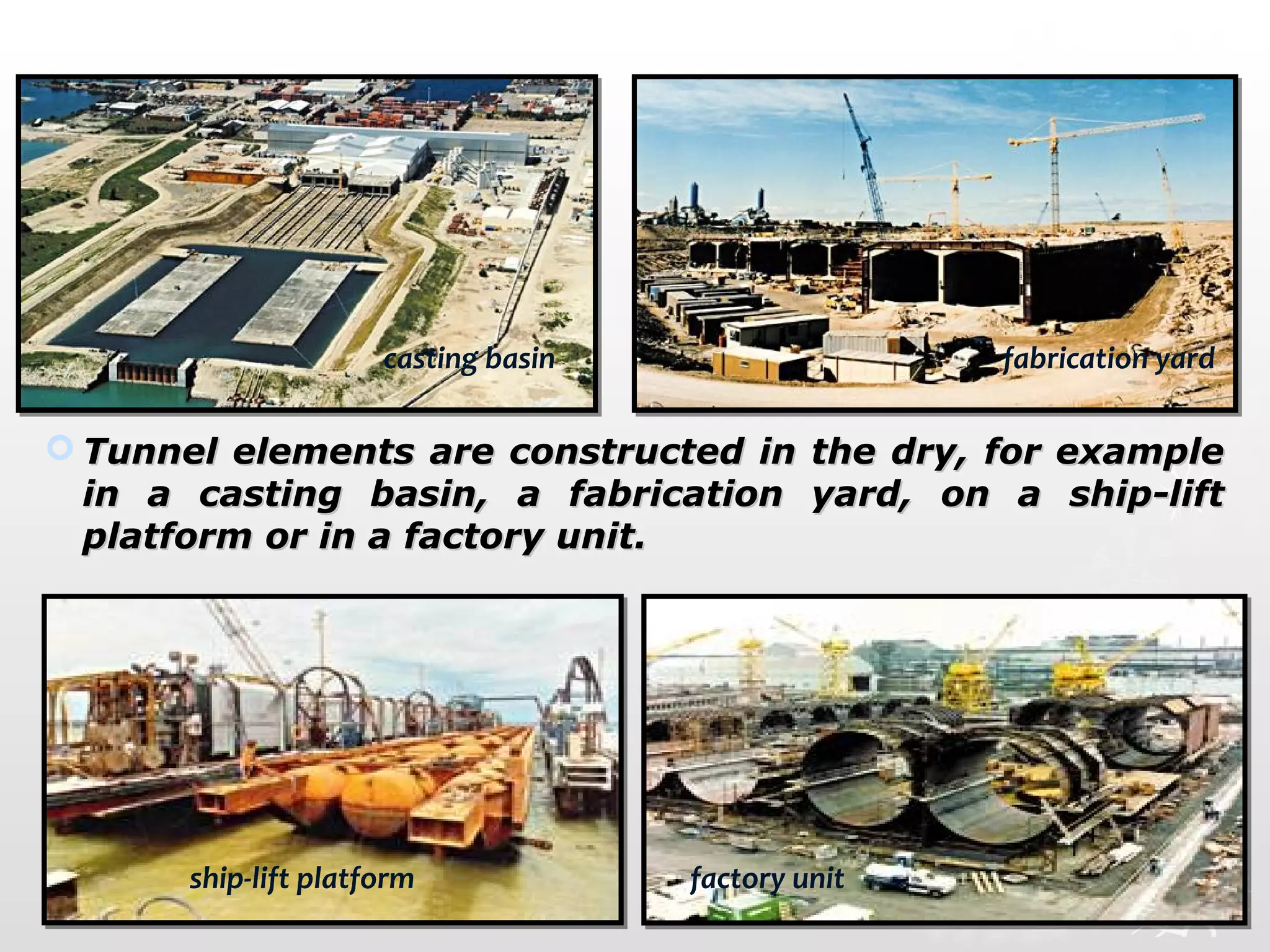  Tunnel elements are constructed in the dry, for exampleTunnel elements are constructed in the dry, for example
in a casting basin, a fabrication yard, on a ship-liftin a casting basin, a fabrication yard, on a ship-lift
platform or in a factory unit.platform or in a factory unit.  
casting basin fabrication yard
ship-lift platform factory unit
 