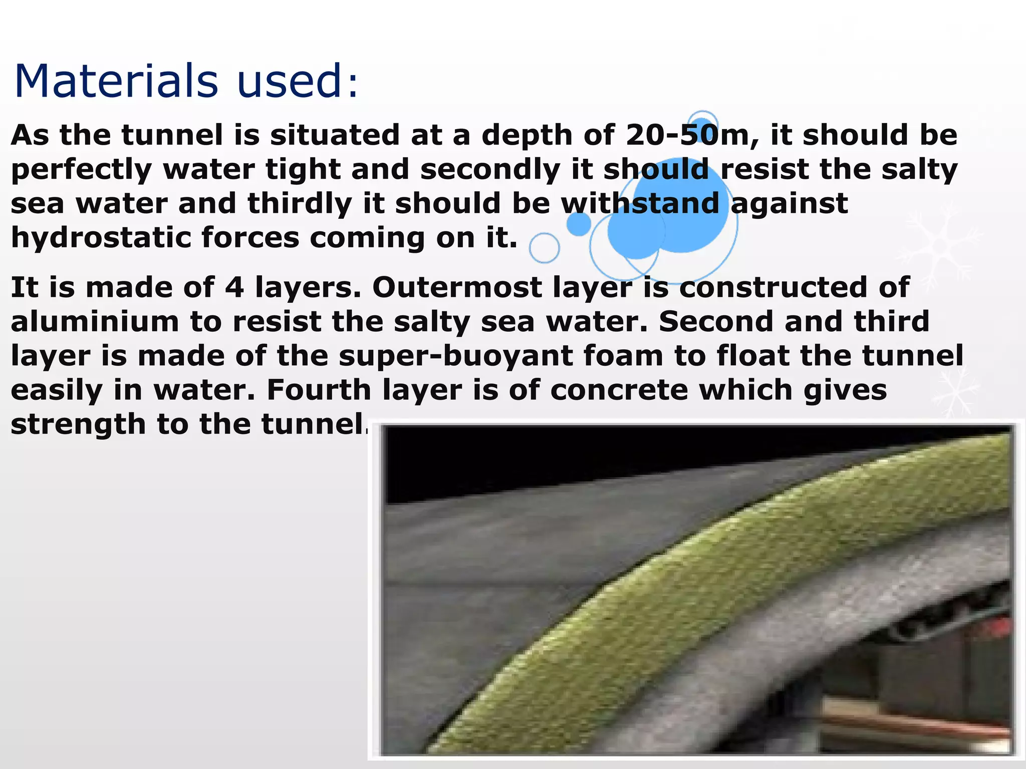 Materials used:
As the tunnel is situated at a depth of 20-50m, it should be 
perfectly water tight and secondly it should resist the salty 
sea water and thirdly it should be withstand against 
hydrostatic forces coming on it.  
It is made of 4 layers. Outermost layer is constructed of 
aluminium to resist the salty sea water. Second and third 
layer is made of the super-buoyant foam to float the tunnel 
easily in water. Fourth layer is of concrete which gives 
strength to the tunnel.
 