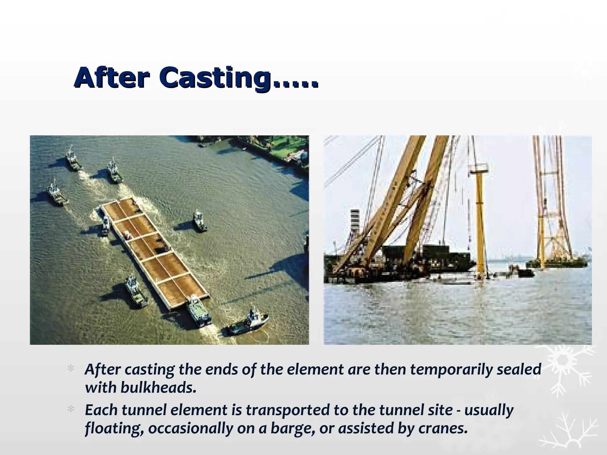 After Casting…..After Casting…..
∗ After casting the ends of the element are then temporarily sealed
with bulkheads.
∗ Each tunnel element is transported to the tunnel site - usually
floating, occasionally on a barge, or assisted by cranes.
 