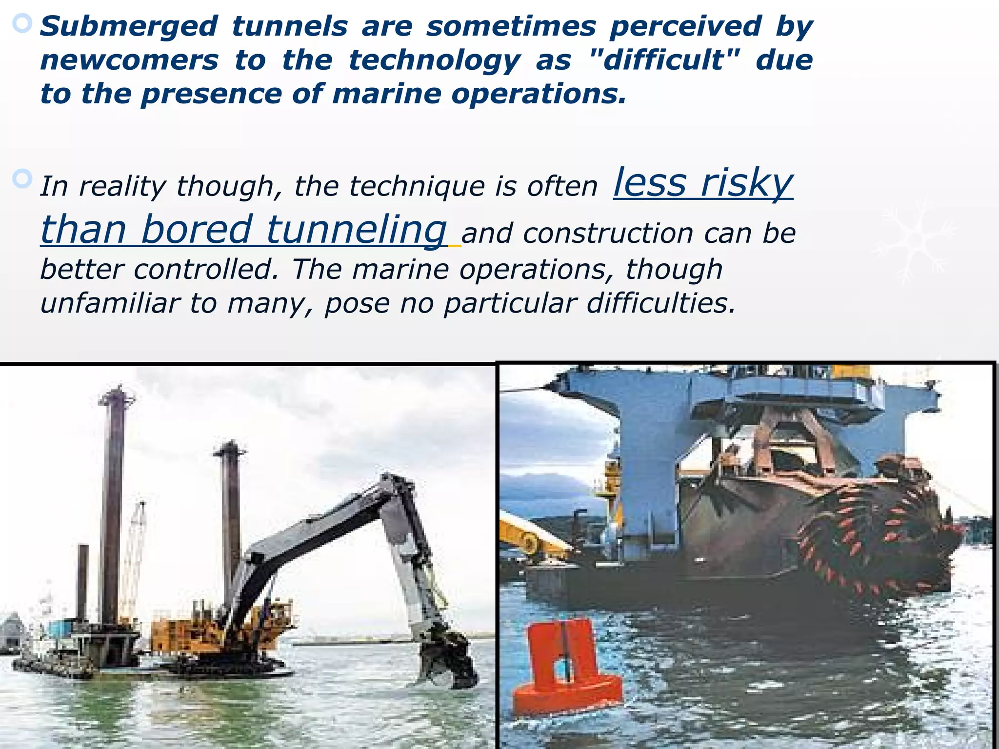  Submerged tunnels are sometimes perceived by
newcomers to the technology as "difficult" due
to the presence of marine operations.
 In reality though, the technique is often less risky
than bored tunneling and construction can be
better controlled. The marine operations, though
unfamiliar to many, pose no particular difficulties.
 