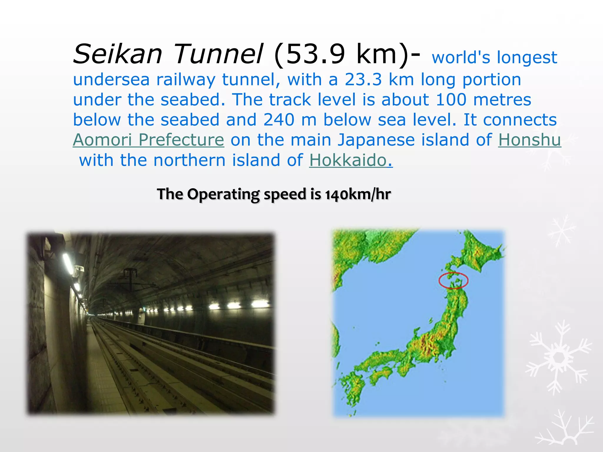 Seikan Tunnel (53.9 km)- world's longest
undersea railway tunnel, with a 23.3 km long portion
under the seabed. The track level is about 100 metres
below the seabed and 240 m below sea level. It connects
Aomori Prefecture on the main Japanese island of Honshu
with the northern island of Hokkaido.
The Operating speed is 140km/hrThe Operating speed is 140km/hr
 