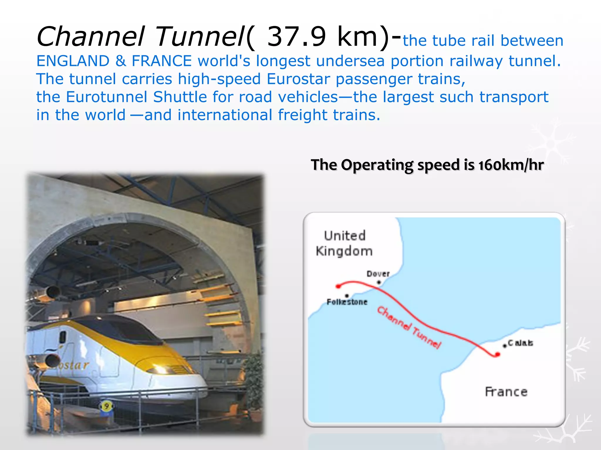 Channel Tunnel( 37.9 km)-the tube rail between
ENGLAND & FRANCE world's longest undersea portion railway tunnel.
The tunnel carries high-speed Eurostar passenger trains,
the Eurotunnel Shuttle for road vehicles—the largest such transport
in the world —and international freight trains.
The Operating speed is 160km/hrThe Operating speed is 160km/hr
 