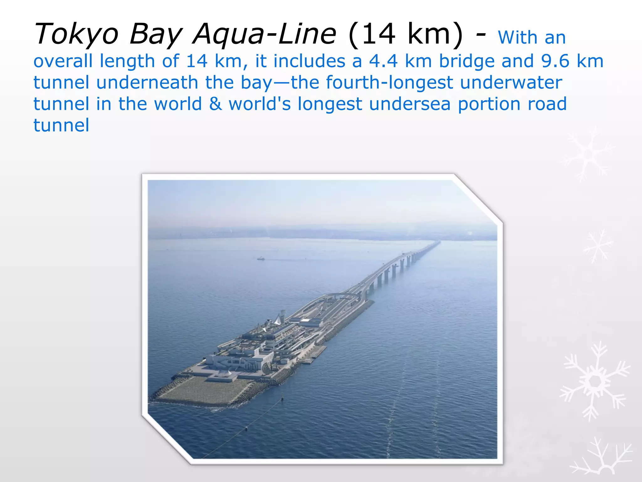 Tokyo Bay Aqua-Line (14 km) - With an
overall length of 14 km, it includes a 4.4 km bridge and 9.6 km
tunnel underneath the bay—the fourth-longest underwater
tunnel in the world & world's longest undersea portion road
tunnel
 