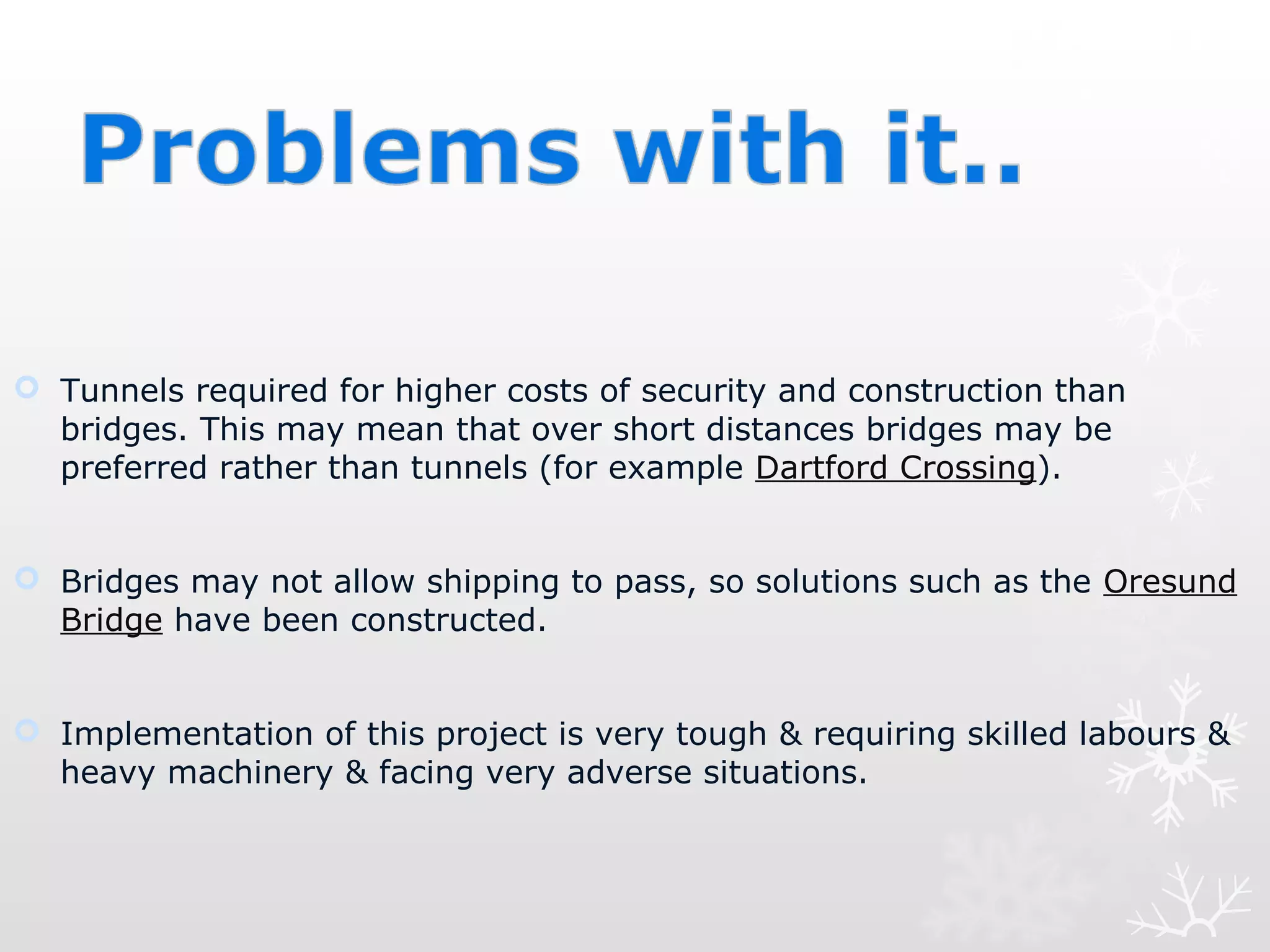  Tunnels required for higher costs of security and construction than
bridges. This may mean that over short distances bridges may be
preferred rather than tunnels (for example Dartford Crossing).
 Bridges may not allow shipping to pass, so solutions such as the Oresund
Bridge have been constructed.
 Implementation of this project is very tough & requiring skilled labours &
heavy machinery & facing very adverse situations.
 