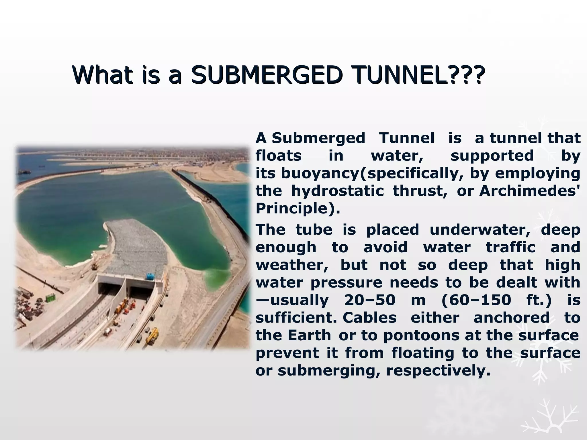 What is a SUBMERGED TUNNEL???What is a SUBMERGED TUNNEL???
A Submerged  Tunnel  is  a tunnel that 
floats  in  water,  supported  by 
its buoyancy(specifically, by employing 
the  hydrostatic  thrust,  or Archimedes' 
Principle).
The  tube  is  placed  underwater,  deep 
enough  to  avoid  water  traffic  and 
weather,  but  not  so  deep  that  high 
water pressure needs to be dealt with
—usually  20–50  m  (60–150  ft.)  is 
sufficient. Cables  either  anchored  to 
the Earth 
 or to pontoons at the surface 
 
prevent  it from  floating to the  surface 
or submerging, respectively.
 
