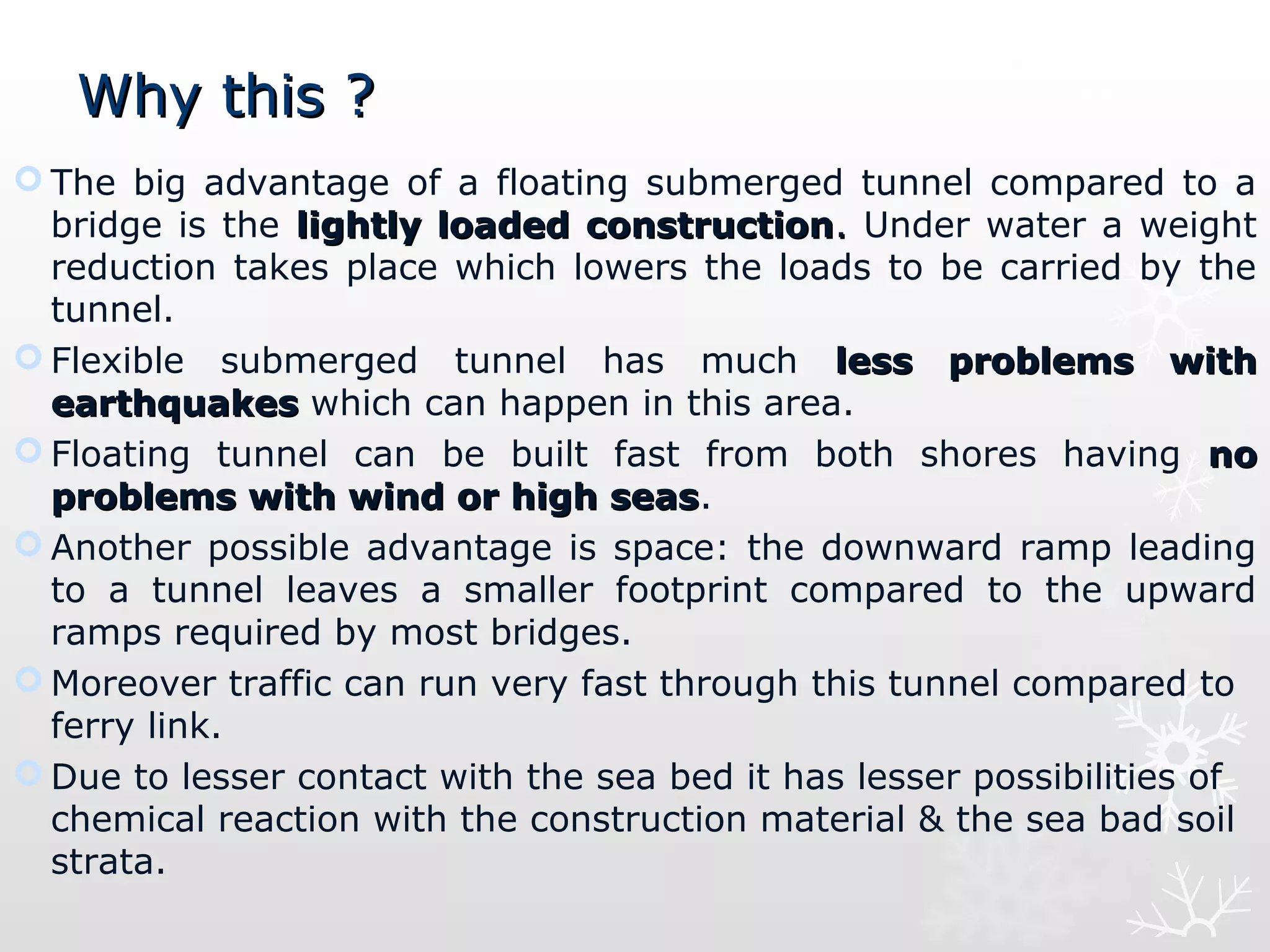 Why this ?Why this ?
 The big advantage of a floating submerged tunnel compared to a
bridge is the lightly loaded constructionlightly loaded construction.. Under water a weight
reduction takes place which lowers the loads to be carried by the
tunnel.
 Flexible submerged tunnel has much less  problems  with less  problems  with 
earthquakesearthquakes which can happen in this area.
 Floating tunnel can be built fast from both shores having  no   no 
problems with wind or high seasproblems with wind or high seas.
 Another possible advantage is space: the downward ramp leading
to a tunnel leaves a smaller footprint compared to the upward
ramps required by most bridges.
 Moreover traffic can run very fast through this tunnel compared to
ferry link.
 Due to lesser contact with the sea bed it has lesser possibilities of
chemical reaction with the construction material & the sea bad soil
strata.
 