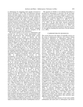 to submergence by elongating more quickly (reviewed in
Jackson and Pearce, 1991). There are differences between
species and plant organs in terms of interaction with CO2
enrichment or O2 depletion. However, common to almost all
species that elongate faster underwater is the adoption of
entrapped ethylene as the signal. A notable exception is
Potamogeton pectinatus, an aquatic monocot that makes no
ethylene (Summers and Jackson, 1998). Across the various
plant taxa, promotion of elongation growth by ethylene is
unusual since in the majority of species tested (mostly land
plants), the gas slows elongation rather than promotes it. In
contrast, for amphibious and aquatic species, entrapped
ethylene acts as a fast and effective instigator of the
elongation-based escape from submergence.
The growth response of rice leaves to submergence and
ethylene has not received intense physiological study
beyond demonstrations that submerged plants contain
physiologically active amounts of ethylene and that
ethylene treatment mimics submergence by promoting leaf
elongation (discussed above). But it has recently been
shown that the non-toxic and highly speci®c ethylene action
inhibitor 1-MCP can suppress strongly the growth-promot-
ing action of submergence (Jackson and Saker, unpubl.
res.), thus supporting the view that underwater leaf exten-
sion is indeed ethylene-driven. As with dicots such as
Callitriche platycarpa (Musgrave et al., 1972), gibberellins
are probably required for ethylene action in rice leaves since
the gibberellin biosynthesis inhibitor paclobutrazol slows
underwater elongation considerably (Setter and Laureles,
1996). A submergence-induced increase in GA
(Yamaguchi, 1974; Kende et al., 1998) and an associated
decline in the hormone abscisic acid (Hoffmann-Benning
and Kende, 1992; Van der Straeten et al., 2001) may also
play a role in promoting underwater extension. This appears
to be an outcome of releasing ethylene/GA-promoted
elongation from the inhibition ABA may otherwise impose.
Work with rice and Rumex palustris has shown that the
decline in ABA is ethylene-mediated (Hoffmann-Benning
and Kende, 1992; Benschop et al., 2001). Extensive
research on rice stems and the petiole of the dicot
R. palustris gives further clues to the underpinning cell
biology. It is not appropriate here to review these ®ndings
comprehensively. In summary, there is evidence that
changes in cell wall properties underpin the faster expan-
sion. In addition, enhanced expression of GA-inducible
genes and genes coding for cell wall softening enzymes,
such as expansins, and putative ethylene receptor proteins
have been described in the literature (reviewed in Kende
et al., 1998; Voesenek et al., 2003). Of particular interest is
the extensive mobilization and transport of respirable
reserves needed to sustain faster growth in ethylene-treated
rice stems. This is based largely on the enhanced synthesis
of an a-amylase isozyme, transport of sucrose to sites of
faster growth, and an underlying availability of starch
reserves (Smith et al., 1987). This gives an indication of the
large metabolic demands generated by enhanced elongation,
thus pointing to the likely reason for its prejudicial effects
when complete submergence is prolonged. The importance
of photosynthate in in¯uencing the severity of submergence
injury is considered in the section `Carbohydrate reserves'.
The question of whether or not ethylene biosynthesis is
promoted by submergence is uncertain. On the one hand,
expression of a gene (OS-ACS5) coding for 1-aminocyclo-
propane-1-carboxylic acid synthase (ACC synthase), a rate-
limiting step in ethylene biosynthesis, is up-regulated by
submergence within 1 h (Zhou et al., 2001), as is the
capacity to convert ACC to ethylene itself (Van der Straeten
et al., 2001). On the other hand, ethylene production
underwater is probably slower than in air as indicated by
work with Rumex palustris (Voesenek et al., 1993). Any
extra ACC produced during submergence may have a role in
its own right by retarding leaf senescence (Van der Straeten
et al., 2001).
CARBOHYDRATE RESERVES
This section discusses the impact of respirable reserves on
the extent of submergence tolerance and evidence linking
inter-cultivar differences in submergence tolerance to
variation in carbohydrate levels. Yamada (1959) provided
extensive data showing the rapid loss of starch and total
carbohydrates during submergence in leaves, leaf sheaths
and roots. Inter-varietal comparisons showed that high
starch levels prior to submergence favoured tolerance, and
that treatments such as shading or nitrogen fertilization
which depressed carbohydrate reserves also decreased
survival. Yamada also found that a stronger ability to
survive darkness was related to greater submergence
tolerance. Accordingly, survival of IR42 submerged for
10 d either with natural diurnal irradiance or in complete
darkness was 65 % and 0 %, respectively (Setter et al.,
1997). Palada and Vergara (1972) showed that starch and
more especially total sugars (anthrone assay) in the
seedlings were decreased by up to 10 d of submergence,
especially if the water was turbid (see also Ram et al.,
2002). In general, greater injury and mortality are associated
with a smaller dry weight at the end of submergence
(Yamada, 1959; Palada and Vergara, 1972; Adkins et al.,
1990). Thus, the amount of carbohydrate in plant parts is
often positively correlated with the level of submergence
tolerance (Palada and Vergara, 1972; Emes et al., 1988;
Chaturvedi et al., 1995; Mallik et al., 1995). Older seedlings
with higher levels of carbohydrates were more tolerant of
submergence (Vergara, 1985; Chaturvedi et al., 1995) than
younger plants. Convincing evidence for the involvement of
carbohydrates in submergence tolerance of rice has come
from experiments in which 14-d-old plants were submerged
at 0600 h or at 1800 h for 24±48 h in the dark. Plants
submerged in the morning (0600 h) before the onset of dawn
showed poor survival (0±25 %) compared with those
submerged in the evening (100 % survival) (Ram et al.,
2002). As expected, carbohydrate (soluble sugars and
starch) concentrations of shoots were higher in plants
submerged in the evening as compared with those sub-
merged in the morning (Ram et al., 2002). There is no
experimental evidence that tolerant types undergo more
vigorous underwater photosynthesis than intolerant types
(Mazaredo and Vergara, 1982).
It is concluded that high amounts of total water-soluble
carbohydrate and starch prior to submergence and slower
Jackson and Ram Ð Submergence Tolerance in Rice 233
 