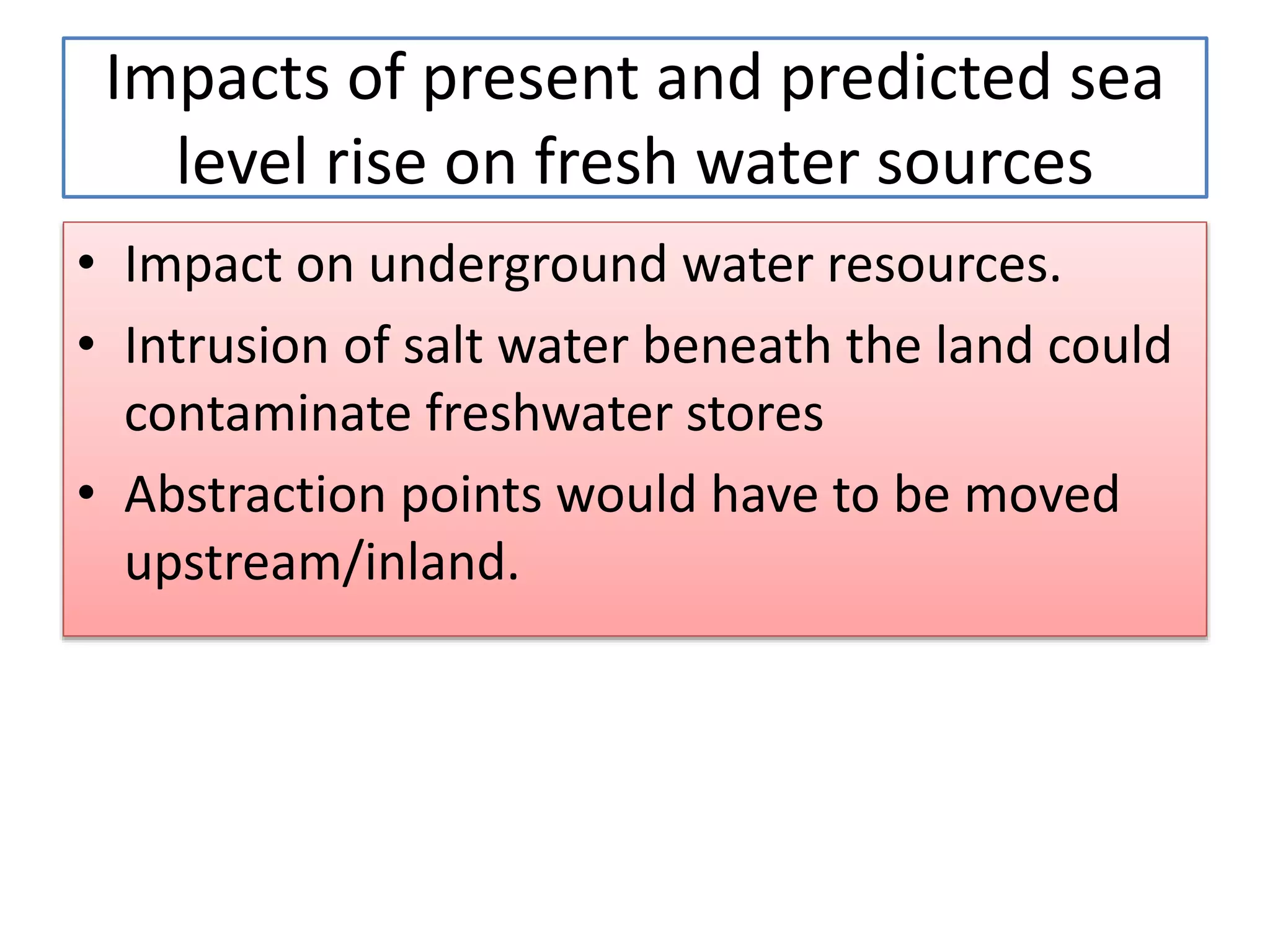 • Impact on underground water resources.
• Intrusion of salt water beneath the land could
contaminate freshwater stores
• Abstraction points would have to be moved
upstream/inland.
Impacts of present and predicted sea
level rise on fresh water sources
 