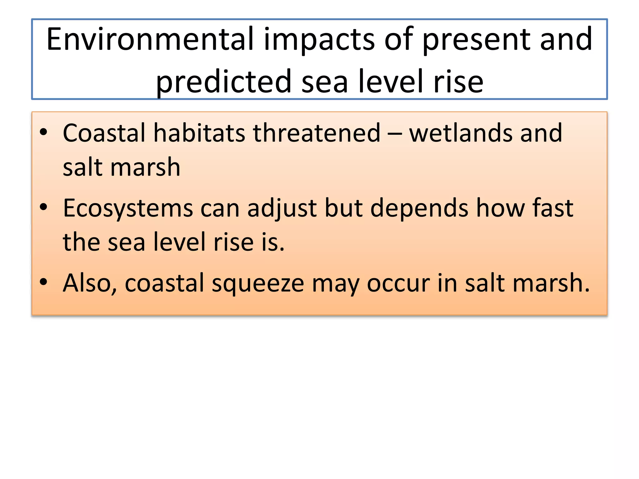 • Coastal habitats threatened – wetlands and
salt marsh
• Ecosystems can adjust but depends how fast
the sea level rise is.
• Also, coastal squeeze may occur in salt marsh.
Environmental impacts of present and
predicted sea level rise
 