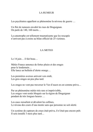 LA RUMEUR


Les psychiatres appellent ce phénomène la névrose de guerre …

Un flot de rumeurs envahit les rues de Draguignan.
On parle de 140, 160 morts…

La catastrophe est tellement traumatisante que les rescapés
n’arrivent pas à croire au bilan officiel de 25 victimes.



                              LA METEO


Le 14 juin… il fait beau…

Météo France annonce de fortes pluies et des orages
pour le lendemain…
Elle lance un bulletin d’alerte orange…

Les premières averses arrivent vers midi,
Les gros orages un peu plus tard.

Les orages ne vont pas traverser le Var d’ouest en est comme prévu…

Par un phénomène météo très rare et imprévisible,
Les orages vont restés bloqués sur la région de Draguignan
pendant de très longues heures …

Les eaux ruissèlent et dévalent les collines,
Le niveau des cours d’eau monte sans que personne ne soit alerté.

Un système de capteurs de crues était prévu, il n’était pas encore prêt.
Il sera installé 3 mois plus tard…
 