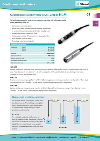 Submersible hydrostatic level meters HLM
For level measurement of water in non-pressure reservoirs, drill holes, water wells,
sumps, swimming pools etc.
•	 Stainless steel submersible probe
•	 version with stainless steel sensor (for rain, drinking, or river water)
or version with ceramic sensor (for lightly soiled, or sludge water)
•	 arbitrary measurement ranges up to 100 m
•	 Precise customer choice of the measurement range up to 100 m
•	 Probe diameter 25 mm or 16 mm
•	 Over voltage protection inside probe
HLM–25S
Stainless steel sensor, measuring range from 1 to 100 m H2
O, arbitrary measurement ranges (customer configurable in 10 cm
step). Probe diameter 25 mm. Current (4 ... 20 mA) or voltage (0 ... 10 V) output, Suitable for rain, drinking, or river water,
certificate for contact with drinking water.
HLM–25C
Ceramic sensor, measuring range from 1 to 100 m H2
O, arbitrary measurement ranges (customer configurable in 10 cm step).
Probe diameter 25 mm. Current (4 ... 20 mA) output. Suitable for clean, lightly soiled, or sludge water.
HLM–16N
Stainless steel sensor, measuring range from 1 m to 100 m H2
O, predefined measurement ranges. Probe diameter 16 mm.
Current (4 ... 20 mA) output. Suitable for clean, lightly soiled, or sludge water.
Technical specification
Supply voltage - HLM-25S
- HLM-25C
- HLM-16N
12 ... 36 V DC
12 ... 34 V DC
10 ... 30 V DC
Output type 4 ... 20 mA (2-wire)
Output type (HLM–25S) 0 ... 10 V (3-wire)
Maximum measurement range 100 m
Accuracy (from full measured range) 0,5%
Ambient temperature range -20°C ... +70°C
p = h . ρ . g
p1 < p2 < p3
Hydrostatic level measurement
The principle of level measurement is taken from
direct dependence of hydrostatic pressure (p) on
height of water column (h). where the constants
of proportionality are the density (ρ) and the
gravitation acceleration (g).
The method is resistant to the formation of
foam on the level surface. The method is directly
dependent on the density (specific gravity) of the
liquid. When the liquid density is changing it is
necessary to make an additional correction of the
output.
tion
Continuous level meters
PIControl & Co. INVERSIONES Y PROYECTOS INDUSTRIALES - info@PIControl.co - www.PIControl.co - Bogotá D. C. - Cel: 300 6000228
 