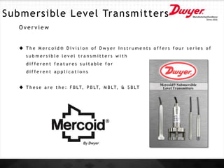 Submersible Level Transmitters
O v e r v i e w
 T h e M e r c o i d ® D i v i s i o n o f D w y e r I n s t r u m e n t s o f f e r s f o u r s e r i e s o f
s u b m e r s i b l e l e v e l t r a n s m i t t e r s w i t h
d i f f e r e n t f e a t u r e s s u i t a b l e f o r
d i f f e r e n t a p p l i c a t i o n s
 T h e s e a r e t h e : F B LT, P B LT, M B LT, & S B LT
 