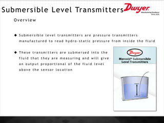 Submersible Level Transmitters
O v e r v i e w
 S u b m e r s i b l e l e v e l t r a n s m i t t e r s a r e p r e s s u r e t r a n s m i t t e r s
m a n u f a c t u r e d t o r e a d h y d r o - s t a t i c p r e s s u r e f r o m i n s i d e t h e f l u i d
 T h e s e t r a n s m i t t e r s a r e s u b m e r s e d i n t o t h e
f l u i d t h a t t h e y a r e m e a s u r i n g a n d w i l l g i v e
a n o u t p u t p r o p o r t i o n a l o f t h e f l u i d l e v e l
a b o v e t h e s e n s o r l o c a t i o n
 