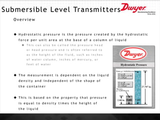 Submersible Level Transmitters
O v e r v i e w
 H y d r o s t a t i c p r e s s u r e i s t h e p r e s s u r e c r e a t e d b y t h e h y d r o s t a t i c
f o r c e p e r u n i t a r e a a t t h e b a s e o f a c o l u m n o f l i q u i d
 T h i s c a n a l s o b e c a l l e d t h e p r e s s u r e h e a d
o r h e a d p r e s s u r e a n d i s o f t e n r e f e r r e d t o
a s t h e h e i g h t o f t h e f l u i d , s u c h a s i n c h e s
o f w a t e r c o l u m n , i n c h e s o f m e r c u r y, o r
f e e t o f w a t e r
 T h e m e a s u r e m e n t i s d e p e n d e n t o n t h e l i q u i d
d e n s i t y a n d i n d e p e n d e n t o f t h e s h a p e o f
t h e c o n t a i n e r
 T h i s i s b a s e d o n t h e p r o p e r t y t h a t p r e s s u r e
i s e q u a l t o d e n s i t y t i m e s t h e h e i g h t o f
t h e l i q u i d
 