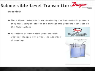 Submersible Level Transmitters
O v e r v i e w
 S i n c e t h e s e i n s t r u m e n t s a r e m e a s u r i n g t h e h y d r o - s t a t i c p r e s s u r e
t h e y m u s t c o m p e n s a t e f o r t h e a t m o s p h e r i c p r e s s u r e t h a t a c t s o n
t h e f l u i d s u r f a c e
 Va r i a t i o n s o f b a r o m e t r i c p r e s s u r e w i t h
w e a t h e r c h a n g e s w i l l a f f e c t t h e a c c u r a c y
o f r e a d i n g s
 
