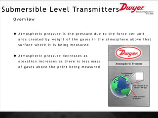 Submersible Level Transmitters
O v e r v i e w
 A t m o s p h e r i c p r e s s u r e i s t h e p r e s s u r e d u e t o t h e f o r c e p e r u n i t
a r e a c r e a t e d b y w e i g h t o f t h e g a s e s i n t h e a t m o s p h e r e a b o v e t h a t
s u r f a c e w h e r e i t i s b e i n g m e a s u r e d
 A t m o s p h e r i c p r e s s u r e d e c r e a s e s a s
e l e v a t i o n i n c r e a s e s a s t h e r e i s l e s s m a s s
o f g a s e s a b o v e t h e p o i n t b e i n g m e a s u r e d
 