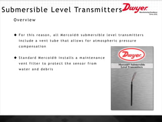 Submersible Level Transmitters
O v e r v i e w
 F o r t h i s r e a s o n , a l l M e r c o i d ® s u b m e r s i b l e l e v e l t r a n s m i t t e r s
i n c l u d e a v e n t t u b e t h a t a l l o w s f o r a t m o s p h e r i c p r e s s u r e
c o m p e n s a t i o n
 S t a n d a r d M e r c o i d ® i n s t a l l s a m a i n t e n a n c e
v e n t f i l t e r t o p r o t e c t t h e s e n s o r f r o m
w a t e r a n d d e b r i s
 