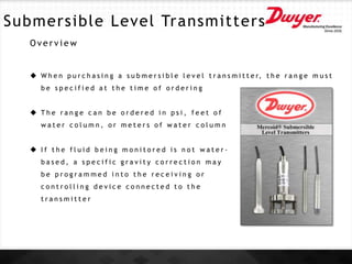 Submersible Level Transmitters
O v e r v i e w
 W h e n p u r c h a s i n g a s u b m e r s i b l e l e v e l t r a n s m i t t e r, t h e r a n g e m u s t
b e s p e c i f i e d a t t h e t i m e o f o r d e r i n g
 T h e r a n g e c a n b e o r d e r e d i n p s i , f e e t o f
w a t e r c o l u m n , o r m e t e r s o f w a t e r c o l u m n
 I f t h e f l u i d b e i n g m o n i t o r e d i s n o t w a t e r -
b a s e d , a s p e c i f i c g r a v i t y c o r r e c t i o n m a y
b e p r o g r a m m e d i n t o t h e r e c e i v i n g o r
c o n t r o l l i n g d e v i c e c o n n e c t e d t o t h e
t r a n s m i t t e r
 