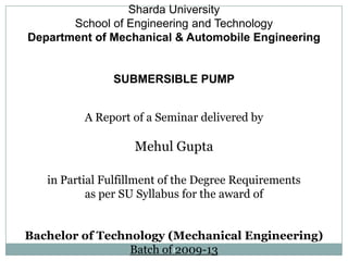 Sharda University
       School of Engineering and Technology
Department of Mechanical & Automobile Engineering


               SUBMERSIBLE PUMP


          A Report of a Seminar delivered by

                   Mehul Gupta

   in Partial Fulfillment of the Degree Requirements
           as per SU Syllabus for the award of


Bachelor of Technology (Mechanical Engineering)
                 Batch of12009-13
 