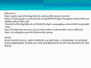 References:
http://aoghs.org/technology/electric-submersible-pump-inventor/
https://books.google.co.in/books?id=s7G3J7bKNNUC&pg=PA533&dq=submersible+pu
mp&hl=en&sa=X&ei=5jE-
Vb2zKtiOuATy1IDgAQ&ved=0CD0Q6AEwAg#v=onepage&q=submersible%20pump&f
=false
http://franklinaid.com/2007/09/25/what-makes-a-submersible-motor-different/
http://en.wikipedia.org/wiki/Submersible_pump
NOTE:
READ WATER WELLS AND PUMPS BY A.M.MICHAEL, S.D.KHEPAR, S.K.SONDHI
FOR SUBMERSIBLE PUMPS ALL THE INFORMATION IN PPT HAS REASON IN THE
BOOK.
 