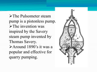 The Pulsometer steam
pump is a pistonless pump.
The invention was
inspired by the Savery
steam pump invented by
Thomas Savery.
Around 1890’s it was a
popular and effective for
quarry pumping.
 