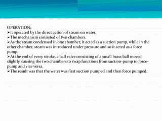 OPERATION:
It operated by the direct action of steam on water.
The mechanism consisted of two chambers.
As the steam condensed in one chamber, it acted as a suction pump, while in the
other chamber, steam was introduced under pressure and so it acted as a force
pump.
At the end of every stroke, a ball valve consisting of a small brass ball moved
slightly, causing the two chambers to swap functions from suction-pump to force-
pump and vice versa.
The result was that the water was first suction pumped and then force pumped.
 