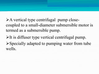 A vertical type centrifugal pump close-
coupled to a small-diameter submersible motor is
termed as a submersible pump.
It is diffuser type vertical centrifugal pump.
Specially adapted to pumping water from tube
wells.
 