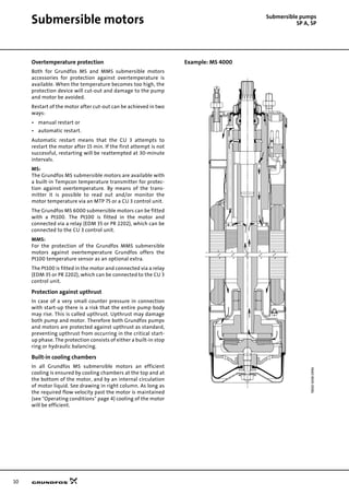 10
Submersible motors Submersible pumps
SP A, SP
Overtemperature protection
Both for Grundfos MS and MMS submersible motors
accessories for protection against overtemperature is
available. When the temperature becomes too high, the
protection device will cut-out and damage to the pump
and motor be avoided.
Restart of the motor after cut-out can be achieved in two
ways:
• manual restart or
• automatic restart.
Automatic restart means that the CU 3 attempts to
restart the motor after 15 min. If the first attempt is not
successful, restarting will be reattempted at 30-minute
intervals.
MS:
The Grundfos MS submersible motors are available with
a built-in Tempcon temperature transmitter for protec-
tion against overtemperature. By means of the trans-
mitter it is possible to read out and/or monitor the
motor temperature via an MTP 75 or a CU 3 control unit.
The Grundfos MS 6000 submersible motors can be fitted
with a Pt100. The Pt100 is fitted in the motor and
connected via a relay (EDM 35 or PR 2202), which can be
connected to the CU 3 control unit.
MMS:
For the protection of the Grundfos MMS submersible
motors against overtemperature Grundfos offers the
Pt100 temperature sensor as an optional extra.
The Pt100 is fitted in the motor and connected via a relay
(EDM 35 or PR 2202), which can be connected to the CU 3
control unit.
Protection against upthrust
In case of a very small counter pressure in connection
with start-up there is a risk that the entire pump body
may rise. This is called upthrust. Upthrust may damage
both pump and motor. Therefore both Grundfos pumps
and motors are protected against upthrust as standard,
preventing upthrust from occurring in the critical start-
up phase. The protection consists of either a built-in stop
ring or hydraulic balancing.
Built-in cooling chambers
In all Grundfos MS submersible motors an efficient
cooling is ensured by cooling chambers at the top and at
the bottom of the motor, and by an internal circulation
of motor liquid. See drawing in right column. As long as
the required flow velocity past the motor is maintained
(see "Operating conditions" page 4) cooling of the motor
will be efficient.
Example: MS 4000
TM0056980996
 