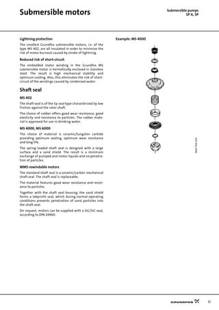 11
Submersible motors Submersible pumps
SP A, SP
Lightning protection
The smallest Grundfos submersible motors, i.e. of the
type MS 402, are all insulated in order to minimize the
risk of motor burnout caused by stroke of lightning.
Reduced risk of short-circuit
The embedded stator winding in the Grundfos MS
submersible motor is hermetically enclosed in stainless
steel. The result is high mechanical stability and
optimum cooling. Also, this eliminates the risk of short-
circuit of the windings caused by condensed water.
Shaft seal
MS 402
The shaft seal is of the lip seal type characterized by low
friction against the rotor shaft.
The choice of rubber offers good wear resistance, good
elasticity and resistance to particles. The rubber mate-
rial is approved for use in drinking water.
MS 4000, MS 6000
The choice of material is ceramic/tungsten carbide
providing optimum sealing, optimum wear resistance
and long life.
The spring loaded shaft seal is designed with a large
surface and a sand shield. The result is a minimum
exchange of pumped and motor liquids and no penetra-
tion of particles.
MMS rewindable motors
The standard shaft seal is a ceramic/carbon mechanical
shaft seal. The shaft seal is replaceable.
The material features good wear resistance and resist-
ance to particles.
Together with the shaft seal housing, the sand shield
forms a labyrinth seal, which during normal operating
conditions prevents penetration of sand particles into
the shaft seal.
On request, motors can be supplied with a SiC/SiC seal,
according to DIN 24960.
Example: MS 4000
TM0073062100
 