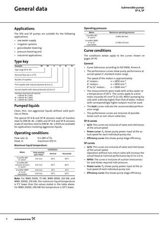 4
General data Submersible pumps
SP A, SP
Applications
The SPA and SP pumps are suitable for the following
applications:
• raw water supply
• irrigation systems
• groundwater lowering
• pressure boosting and
• industrial applications.
Type key
Pumped liquids
Clean, thin, non-aggressive liquids without solid parti-
cles or fibres.
The special SP A-N and SP-N versions made of stainless
steel to DIN W.-Nr. 1.4401 and SP A-R and SP-R versions
made of stainless steel to DIN W.-Nr. 1.4539 are available
for applications involving aggressive liquids.
Operating conditions
Flow rate, Q: 0.1-280 m3
/h.
Head, H: maximum 670 m.
Maximum liquid temperature:
Note: For MMS 6000, 37 kW, MMS 8000, 110 kW, and
MMS 10000, 170 kW, the maximum liquid temperature
is 5°C lower than the values stated in the table above.
For MMS 10000, 190 kW the temperature is 10°C lower.
Operating pressure:
Curve conditions
The conditions below apply to the curves shown on
pages 14-70:
General
• Curve tolerances according to ISO 9906, Annex A.
• The performance curves show pump performance at
actual speed cf. standard motor range.
The speed of the motors is approximately:
4" motors : n = 2870 min-1
6" motors : n = 2870 min-1
8" to 12" motors : n = 2900 min-1
• The measurements were made with airless water at
a temperature of 20°C. The curves apply to a kine-
matic viscosity of 1 mm2
/s (1 cSt). When pumping liq-
uids with a density higher than that of water, motors
with correspondingly higher outputs must be used.
• The bold curves indicate the recommended perform-
ance range.
• The performance curves are inclusive of possible
losses such as non-return valve loss.
SP A curves
• Q/H: The curves are inclusive of valve and inlet losses
at the actual speed.
• Power curve: P2 shows pump power input at the ac-
tual speed for each individual pump size.
• Efficiency curve: Eta shows pump stage efficiency.
SP curves
• Q/H: The curves are inclusive of valve and inlet losses
at the actual speed.
Operation without non-return valve will increase the
actual head at nominal performance by 0.5 to 1.0 m.
• NPSH: The curve is inclusive of suction interconnec-
tor and shows required inlet pressure.
• Power curve: P2 shows pump power input at the ac-
tual speed of each individual pump size.
• Efficiency curve: Eta shows pump stage efficiency.
Example SP 95 - 5 - A B N
Type range (SP A, SP)
Nominal flow rate in m3/h
Number of impellers
First impeller with reduced diameter (A, B or C)
Second impeller with reduced diameter (A, B or C)
Stainless steel parts of material
= DIN W.-Nr. 1.4301
N = DIN W.-Nr. 1.4401
R = DIN W.-Nr. 1.4539
Motor
Installation
Flow velocity
past motor
Vertical Horizontal
Grundfos MS
4" and 6"
0.15 m/s 40°C 40°C
Grundfos MS
industry versions
4" and 6"
0.15 m/s 60°C 60°C
Grundfos MMS
6" to 12"
rewindable
0.15 m/s 25°C 25°C
0.50 m/s 30°C 30°C
Motor Maximum operating pressure
Grundfos MS
4" and 6"
6 MPa (60 bar)
Grundfos MMS
6" to 12"
rewindable
2.5 MPa (25 bar)
 