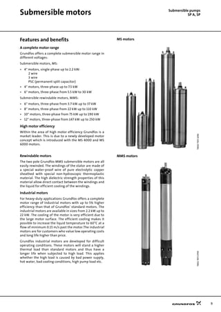 9
Submersible pumps
SP A, SPSubmersible motors
Features and benefits
A complete motor range
Grundfos offers a complete submersible motor range in
different voltages:
Submersible motors, MS:
• 4" motors, single-phase up to 2.2 kW:
2 wire
3 wire
PSC (permanent split capacitor)
• 4" motors, three-phase up to 7.5 kW
• 6" motors, three-phase from 5.5 kW to 30 kW
Submersible rewindable motors, MMS:
• 6" motors, three-phase from 3.7 kW up to 37 kW
• 8" motors, three-phase from 22 kW up to 110 kW
• 10" motors, three-phase from 75 kW up to 190 kW
• 12" motors, three-phase from 147 kW up to 250 kW
High motor efficiency
Within the area of high motor efficiency Grundfos is a
market leader. This is due to a newly developed motor
concept which is introduced with the MS 4000 and MS
6000 motors.
Rewindable motors
The two pole Grundfos MMS submersible motors are all
easily rewinded. The windings of the stator are made of
a special water-proof wire of pure electrolytic copper
sheathed with special non-hydroscopic thermoplastic
material. The high dielectric strength properties of this
material allow direct contact between the windings and
the liquid for efficient cooling of the windings.
Industrial motors
For heavy-duty applications Grundfos offers a complete
motor range of industrial motors with up to 5% higher
efficiency than that of Grundfos' standard motors. The
industrial motors are available in sizes from 2.2 kW up to
22 kW. The cooling of the motor is very efficient due to
the large motor surface. The efficient cooling makes it
possible to increase the liquid temperature to 60°C at a
flow of minimum 0.15 m/s past the motor.The industrial
motors are for customers who value low operating costs
and long life higher than price.
Grundfos industrial motors are developed for difficult
operating conditions. These motors will stand a higher
thermal load than standard motors and thus have a
longer life when subjected to high load. This applies
whether the high load is caused by bad power supply,
hot water, bad cooling conditions, high pump load etc.
MS motors
MMS motors
TM0073051096TM0178734799
 