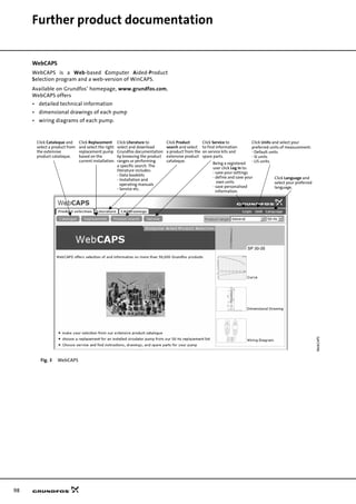 98
Further product documentation
WebCAPS
WebCAPS is a Web-based Computer Aided-Product
Selection program and a web-version of WinCAPS.
Available on Grundfos’ homepage, www.grundfos.com,
WebCAPS offers
• detailed technical information
• dimensional drawings of each pump
• wiring diagrams of each pump.
Fig. 3 WebCAPS
WebCAPS
Click Cataloque and
select a product from
the extensive
product cataloque.
Click Replacement
and select the right
replacement pump
based on the
current installation.
Click Product
search and select
a product from the
extensive product
cataloque.
Click Service to
to find information
on service kits and
spare parts.
Click Units and select your
preferred units of measurement:
- Default units
- SI units
- US units.
Click Language and
select your preferred
language.
Click Literature to
select and download
Grundfos documentation
by browsing the product
ranges or performing
a specific search. The
literature includes:
- Data booklets
- Installation and
- Service etc.
operating manuals
Being a registered
user click Log in to:
- save your settings
- define and save your
own units
- save personalised
information.
 