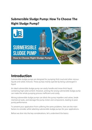 Submersible Sludge Pump: How To Choose The
Right Sludge Pump?
Introduction
Submersible sludge pumps are designed for pumping thick mud and other viscous
liquids and solids mixtures. These pumps mainly operate by being submerged in
liquid.
An ideal submersible sludge pump can easily handle and move thick liquid
containing high solid content. However, picking the wrong submersible sludge pump
can make the whole pumping process inefficient and costly.
Wrong submersible sludge pumps can block the pump impellers and valves, break
mechanical seals, and damage the pump motor and components, leading to poor
pump performance.
To prevent your application from suffering the same problems, here are the main
factors to consider while selecting submersible sludge pumps for your applications.
Before we dive into the key considerations, let’s understand the basics.
 