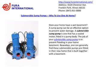 http://www.furainternational.com/
                                 Address: 9224 Chestnut Ave.
                                 Franklin Park, Illinois 60131
                                 Phone: (847) 451-0000

Submersible Sump Pumps – Why To Use One At Home?


                        Does your home have a wet basement?
                        A sump pump can be an effective option
                        to prevent water damage. A submersible
                        sump pump is one that has a sealed
                        motor, fitted in a pump body. The job of
                        your submersible sump pump is to
                        prevent flooding in your home
                        basement. Nowadays, one can generally
                        find these submersible pumps pre-fitted
                        in their new home that is built together
                        with a basement.
 