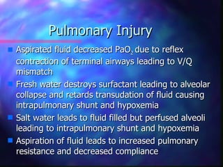 Pulmonary Injury
s   Aspirated fluid decreased PaO2 due to reflex
    contraction of terminal airways leading to V/Q
    mismatch
s   Fresh water destroys surfactant leading to alveolar
    collapse and retards transudation of fluid causing
    intrapulmonary shunt and hypoxemia
s   Salt water leads to fluid filled but perfused alveoli
    leading to intrapulmonary shunt and hypoxemia
s   Aspiration of fluid leads to increased pulmonary
    resistance and decreased compliance
 